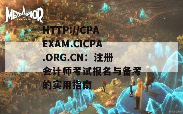 HTTP://CPAEXAM.CICPA.ORG.CN：注册会计师考试报名与备考的实用指南