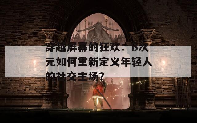 穿越屏幕的狂欢：B次元如何重新定义年轻人的社交主场？