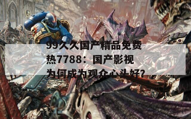 99久久国产精品免费热7788：国产影视为何成为观众心头好？