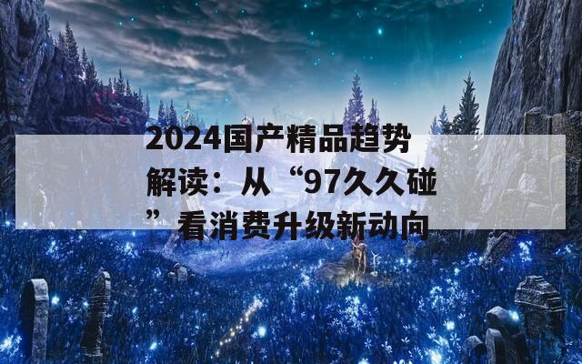 2024国产精品趋势解读：从“97久久碰”看消费升级新动向