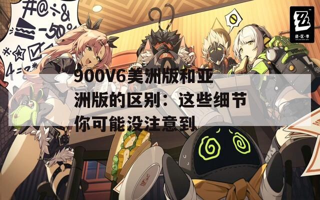 900V6美洲版和亚洲版的区别：这些细节你可能没注意到