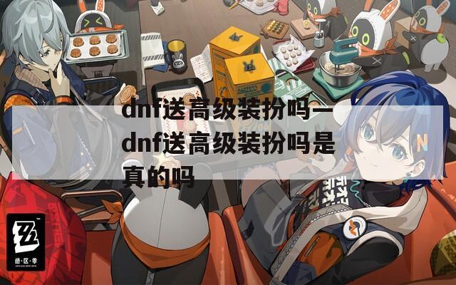 dnf送高级装扮吗—dnf送高级装扮吗是真的吗