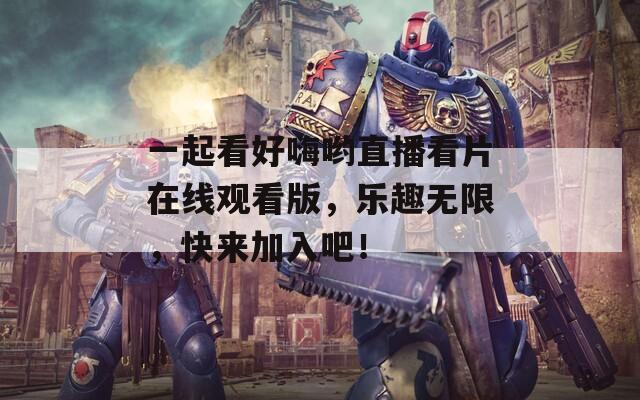 一起看好嗨哟直播看片在线观看版，乐趣无限，快来加入吧！