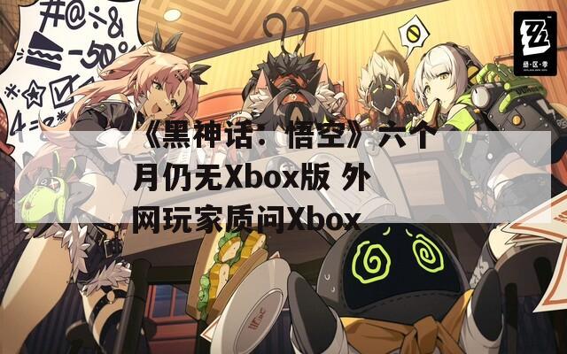 《黑神话：悟空》六个月仍无Xbox版 外网玩家质问Xbox