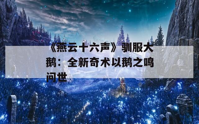 《燕云十六声》驯服大鹅：全新奇术以鹅之鸣问世