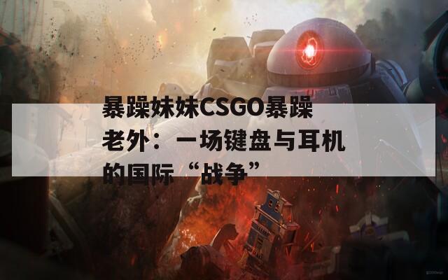 暴躁妹妹CSGO暴躁老外：一场键盘与耳机的国际“战争”