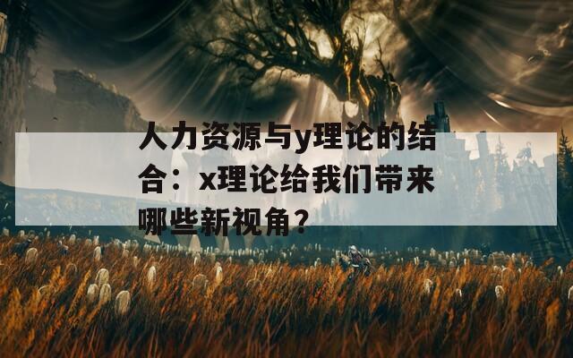 人力资源与y理论的结合：x理论给我们带来哪些新视角？