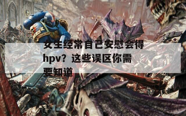 女生经常自己安慰会得hpv？这些误区你需要知道