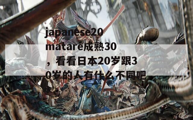 japanese20matare成熟30，看看日本20岁跟30岁的人有什么不同吧！