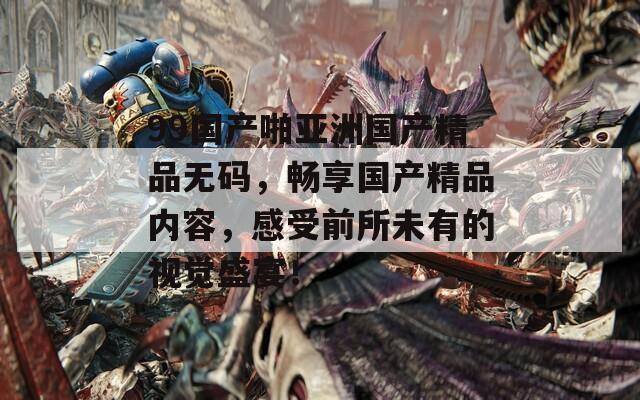 99国产啪亚洲国产精品无码，畅享国产精品内容，感受前所未有的视觉盛宴！