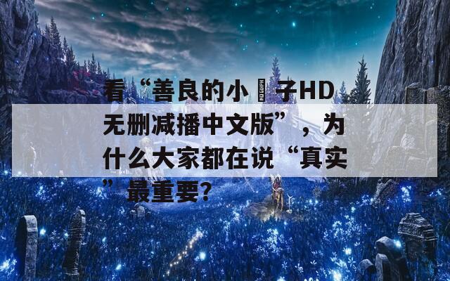 看“善良的小峓子HD无删减播中文版”，为什么大家都在说“真实”最重要？