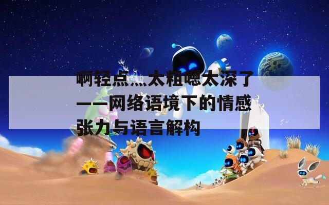 啊轻点灬太粗嗯太深了——网络语境下的情感张力与语言解构