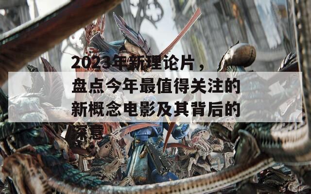 2023年新理论片，盘点今年最值得关注的新概念电影及其背后的深意