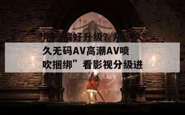 用户偏好升级？从“久久无码AV高潮AV喷吹捆绑”看影视分级进化论