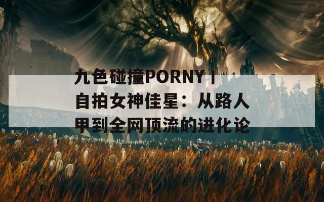 九色碰撞PORNY丨自拍女神佳星：从路人甲到全网顶流的进化论