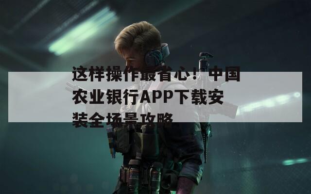 这样操作最省心！中国农业银行APP下载安装全场景攻略