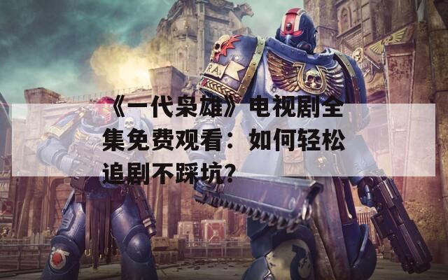 《一代枭雄》电视剧全集免费观看：如何轻松追剧不踩坑？