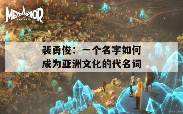 裴勇俊：一个名字如何成为亚洲文化的代名词