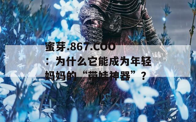 蜜芽.867.COO：为什么它能成为年轻妈妈的“带娃神器”？