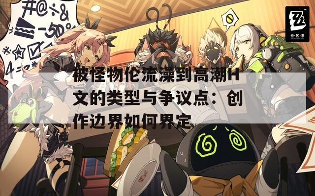 被怪物伦流澡到高潮H文的类型与争议点：创作边界如何界定