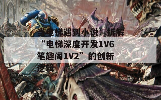 当电梯遇到小说：拆解“电梯深度开发1V6笔趣阁1V2”的创新逻辑