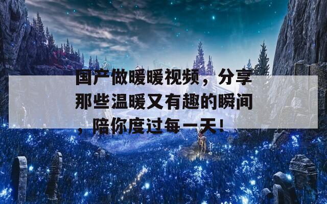 国产做暖暖视频，分享那些温暖又有趣的瞬间，陪你度过每一天！