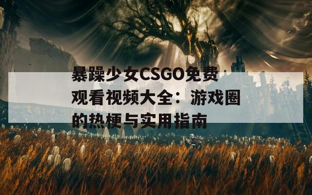 暴躁少女CSGO免费观看视频大全：游戏圈的热梗与实用指南