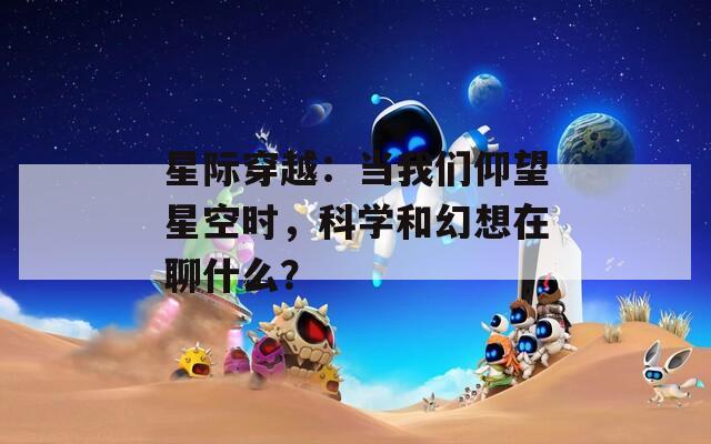 星际穿越：当我们仰望星空时，科学和幻想在聊什么？