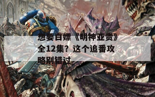 想要白嫖《明神亚贵》全12集？这个追番攻略别错过