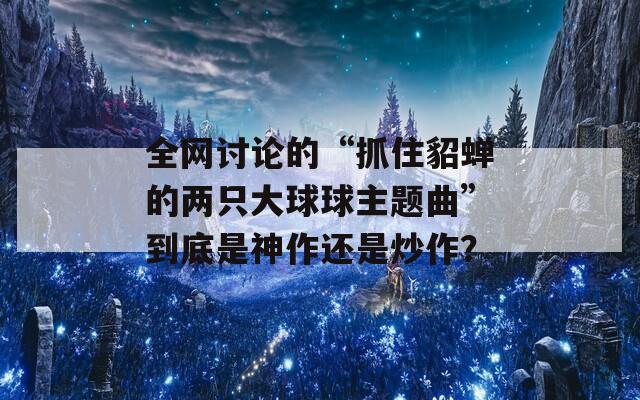 全网讨论的“抓住貂蝉的两只大球球主题曲”到底是神作还是炒作？