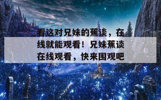 看这对兄妹的蕉谈，在线就能观看！兄妹蕉谈在线观看，快来围观吧！