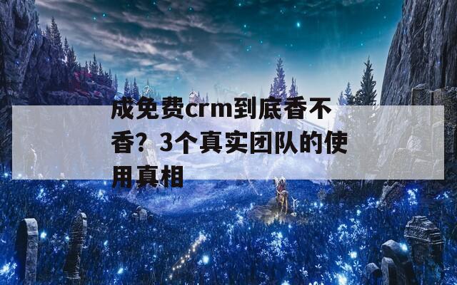 成免费crm到底香不香？3个真实团队的使用真相