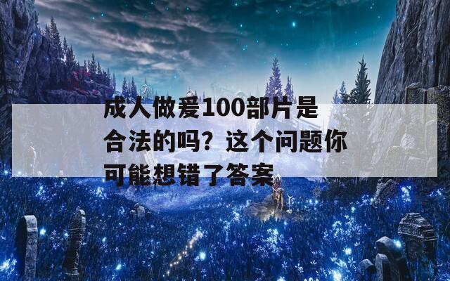 成人做爰100部片是合法的吗？这个问题你可能想错了答案