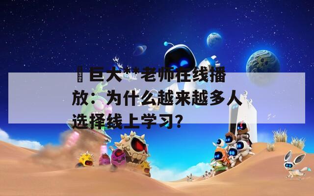 巜巨大**老师在线播放：为什么越来越多人选择线上学习？