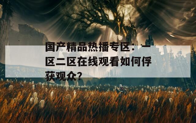 国产精品热播专区：一区二区在线观看如何俘获观众？