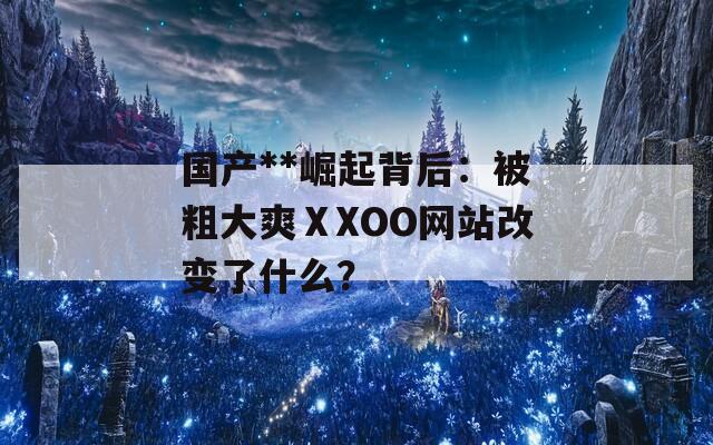 国产**崛起背后：被粗大爽ⅩXOO网站改变了什么？