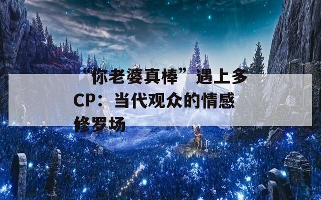 “你老婆真棒”遇上多CP：当代观众的情感修罗场