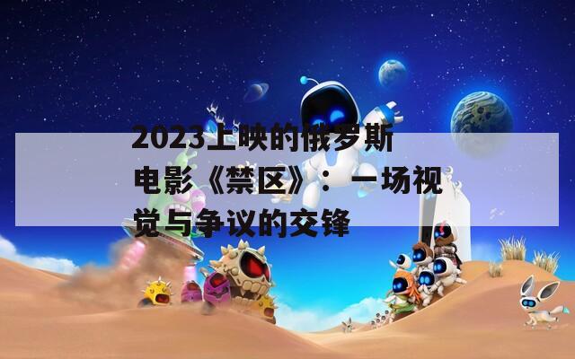 2023上映的俄罗斯电影《禁区》：一场视觉与争议的交锋