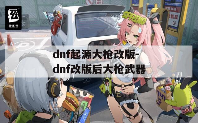 dnf起源大枪改版-dnf改版后大枪武器