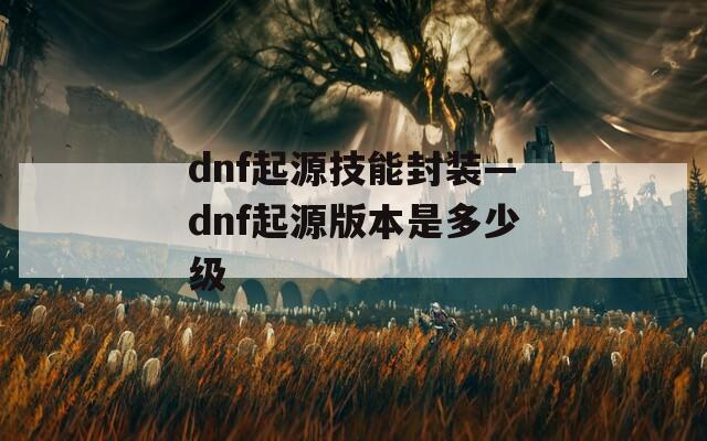 dnf起源技能封装—dnf起源版本是多少级