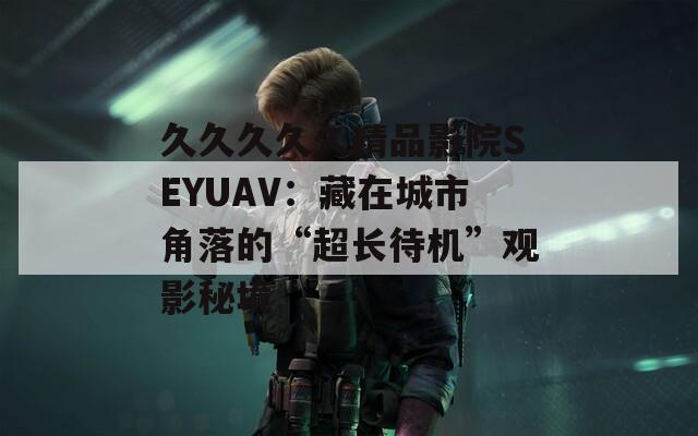 久久久久久精品影院SEYUAV：藏在城市角落的“超长待机”观影秘境