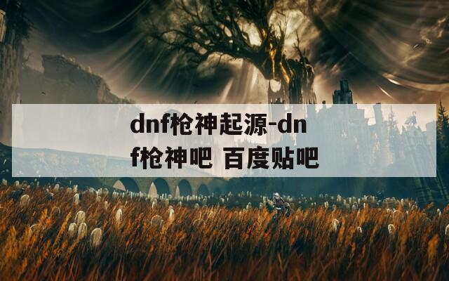 dnf枪神起源-dnf枪神吧 百度贴吧