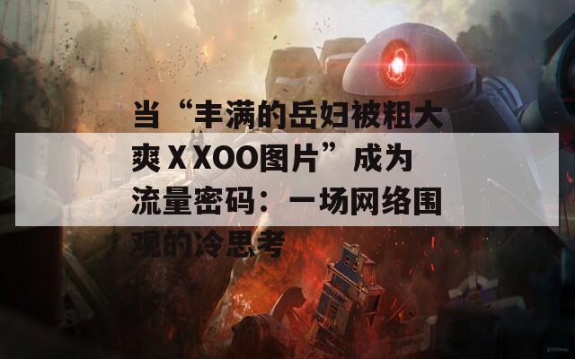 当“丰满的岳妇被粗大爽ⅩXOO图片”成为流量密码：一场网络围观的冷思考