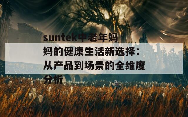 suntek中老年妈妈的健康生活新选择：从产品到场景的全维度分析