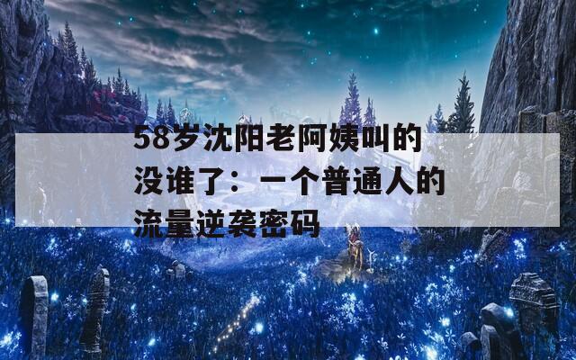 58岁沈阳老阿姨叫的没谁了：一个普通人的流量逆袭密码