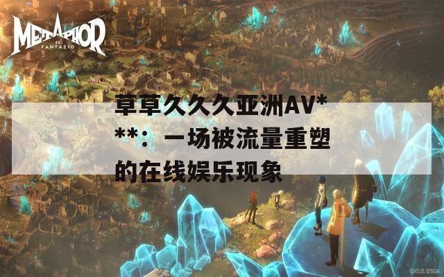 草草久久久亚洲AV***：一场被流量重塑的在线娱乐现象