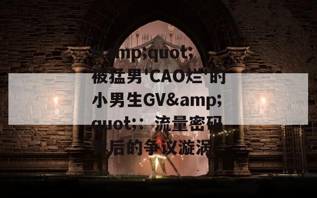 &quot;被猛男'CAO烂'的小男生GV&quot;：流量密码背后的争议漩涡