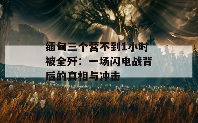 缅甸三个营不到1小时被全歼：一场闪电战背后的真相与冲击