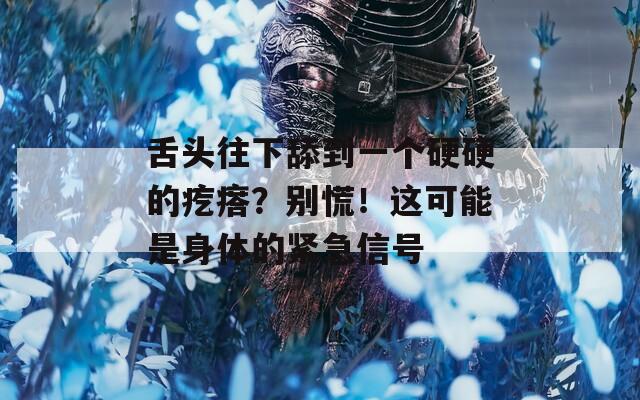 舌头往下舔到一个硬硬的疙瘩？别慌！这可能是身体的紧急信号