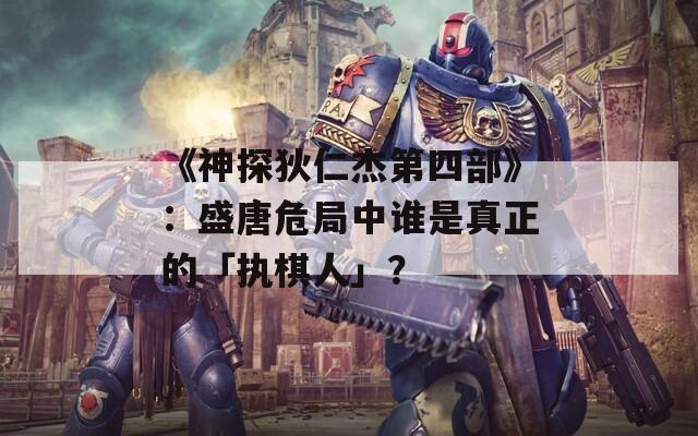 《神探狄仁杰第四部》：盛唐危局中谁是真正的「执棋人」？